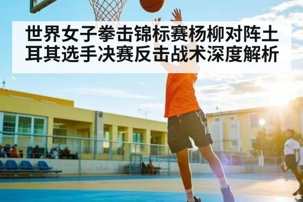 世界女子拳击锦标赛杨柳对阵土耳其选手决赛反击战术深度解析